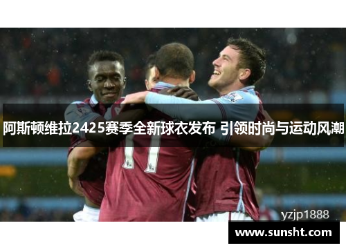 阿斯顿维拉2425赛季全新球衣发布 引领时尚与运动风潮